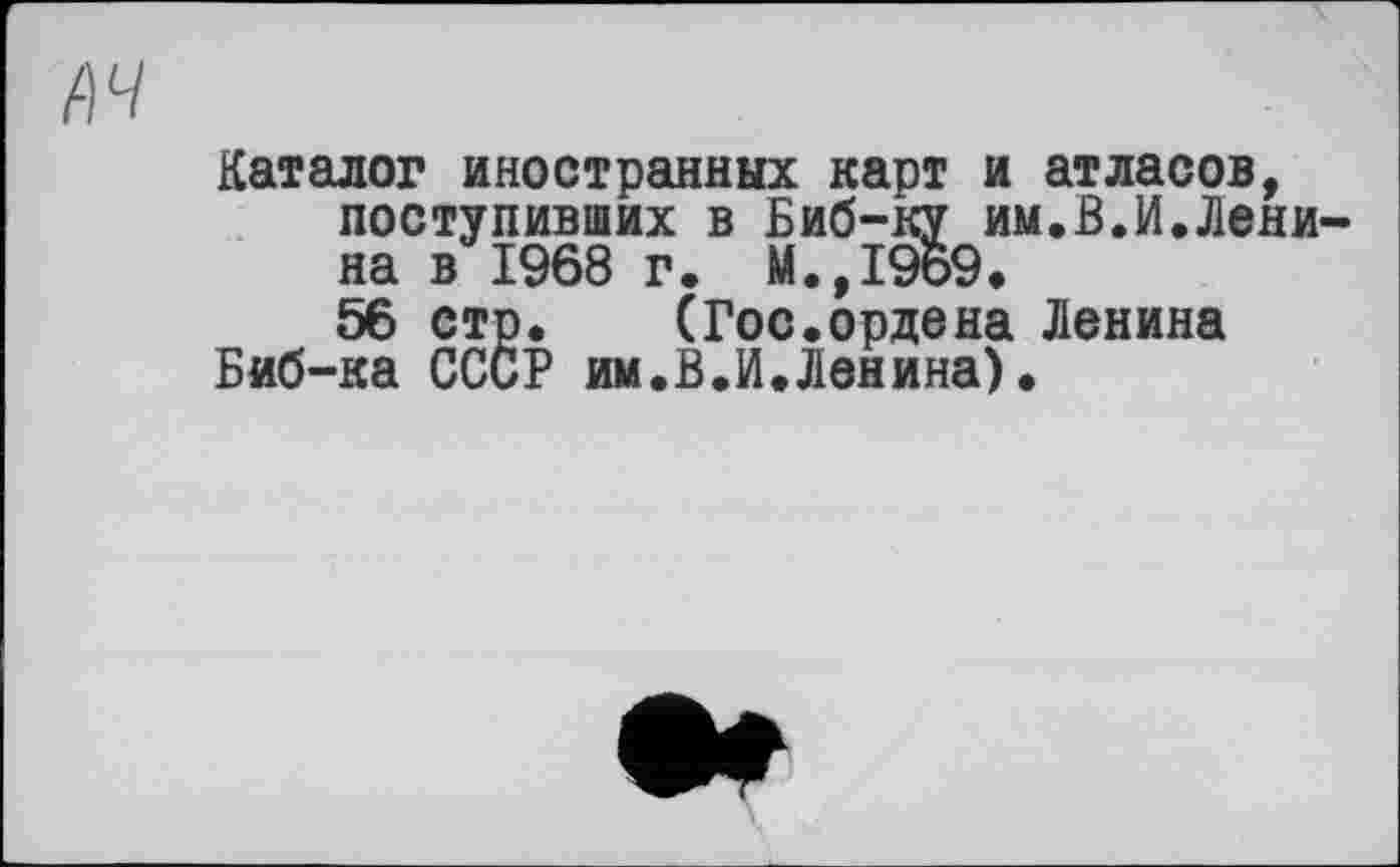 ﻿A4
Каталог иностранных карт и атласов, поступивших в Биб-ку им.В.И.Ленина в 1968 г. М.,1969.
56 стр. (Гос.ордена Ленина Биб-ка СССР им.В.И.Ленина).